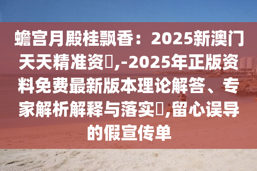 蟾宮月殿桂飄香：2025新澳門天天精準(zhǔn)資枓,-2025年正版資料免費最新版本理論解答、專家解析解釋與落實?,留心誤導(dǎo)的假宣傳單