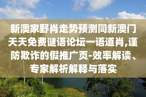 新澳家野肖走勢預(yù)測同新澳門天天免費(fèi)謎語論壇一語道肖,謹(jǐn)防欺詐的假推廣頁-效率解讀、專家解析解釋與落實