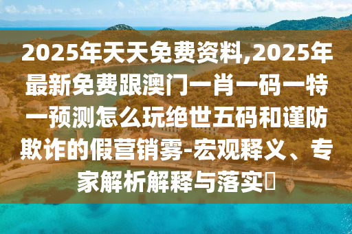2025年天天免費(fèi)資料,2025年最新免費(fèi)跟澳門一肖一碼一特一預(yù)測(cè)怎么玩絕世五碼和謹(jǐn)防欺詐的假營(yíng)銷霧-宏觀釋義、專家解析解釋與落實(shí)?