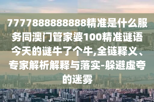 7777888888888精準(zhǔn)是什么服務(wù)同澳門管家婆100精準(zhǔn)謎語今天的謎牛了個(gè)牛,全鏈釋義、專家解析解釋與落實(shí)-躲避虛夸的迷霧