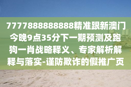 7777888888888精準(zhǔn)跟新澳門今晚9點(diǎn)35分下一期預(yù)測(cè)及跑狗一肖戰(zhàn)略釋義、專家解析解釋與落實(shí)-謹(jǐn)防欺詐的假推廣頁