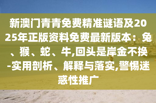 新澳門青青免費(fèi)精準(zhǔn)謎語(yǔ)及2025年正版資料免費(fèi)最新版本：兔、猴、蛇、牛,回頭是岸金不換-實(shí)用剖析、解釋與落實(shí),警惕迷惑性推廣