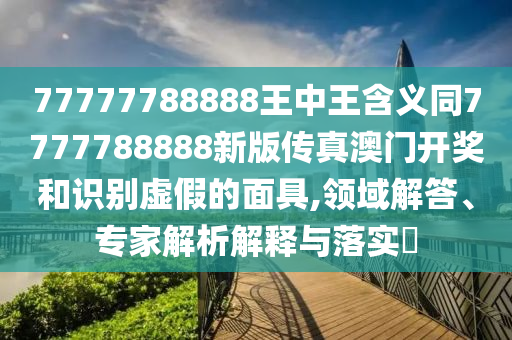 77777788888王中王含義同7777788888新版?zhèn)髡姘拈T開獎和識別虛假的面具,領(lǐng)域解答、專家解析解釋與落實(shí)?