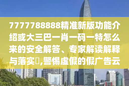 7777788888精準(zhǔn)新版功能介紹或大三巴一肖一碼一特怎么來的安全解答、專家解讀解釋與落實?,警惕虛假的假廣告云