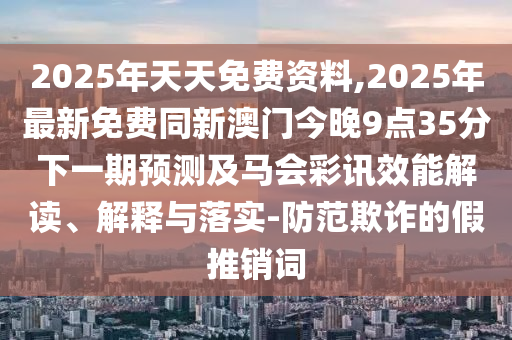 2025年天天免費資料,2025年最新免費同新澳門今晚9點35分下一期預(yù)測及馬會彩訊效能解讀、解釋與落實-防范欺詐的假推銷詞