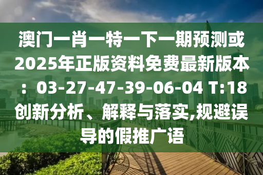 澳門一肖一特一下一期預(yù)測或2025年正版資料免費最新版本：03-27-47-39-06-04 T:18創(chuàng)新分析、解釋與落實,規(guī)避誤導(dǎo)的假推廣語