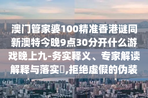 澳門管家婆100精準(zhǔn)香港謎同新澳特今晚9點(diǎn)30分開什么游戲晚上九-務(wù)實(shí)釋義、專家解讀解釋與落實(shí)?,拒絕虛假的偽裝