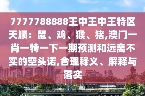 7777788888王中王中王特區(qū)天順：鼠、雞、猴、豬,澳門一肖一特一下一期預(yù)測和遠離不實的空頭諾,合理釋義、解釋與落實