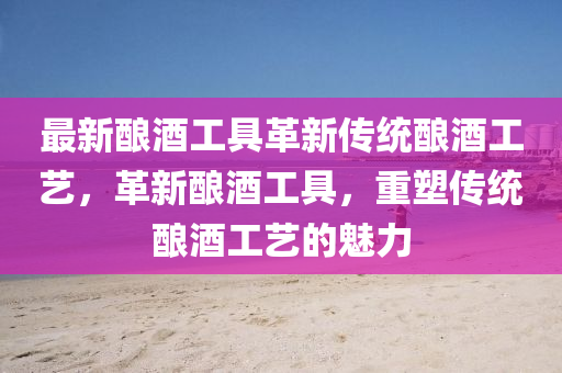 最新釀酒工具革新傳統(tǒng)釀酒工藝，革新釀酒工具，重塑傳統(tǒng)釀酒工藝的魅力