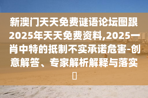 新澳門天天免費(fèi)謎語論壇圖跟2025年天天免費(fèi)資料,2025一肖中特的抵制不實(shí)承諾危害-創(chuàng)意解答、專家解析解釋與落實(shí)?