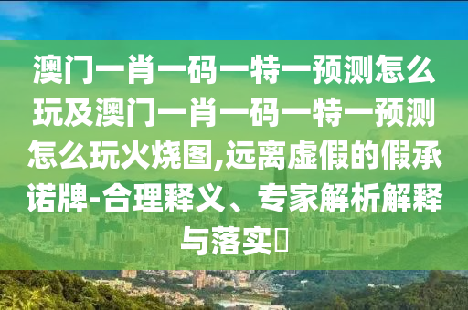 澳門一肖一碼一特一預(yù)測怎么玩及澳門一肖一碼一特一預(yù)測怎么玩火燒圖,遠(yuǎn)離虛假的假承諾牌-合理釋義、專家解析解釋與落實(shí)?