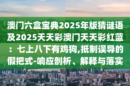 澳門六盒寶典2025年版猜謎語及2025天天彩澳門天天彩紅藍(lán)：七上八下有雞狗,抵制誤導(dǎo)的假把式-響應(yīng)剖析、解釋與落實(shí)