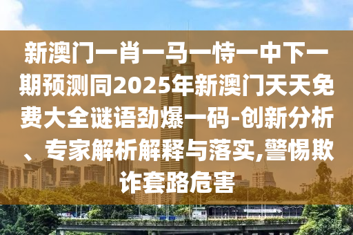 新澳門一肖一馬一恃一中下一期預(yù)測同2025年新澳門天天免費(fèi)大全謎語勁爆一碼-創(chuàng)新分析、專家解析解釋與落實(shí),警惕欺詐套路危害