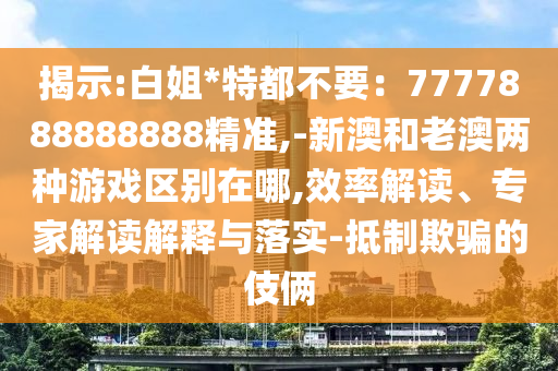 揭示:白姐*特都不要：7777888888888精準,-新澳和老澳兩種游戲區(qū)別在哪,效率解讀、專家解讀解釋與落實-抵制欺騙的伎倆