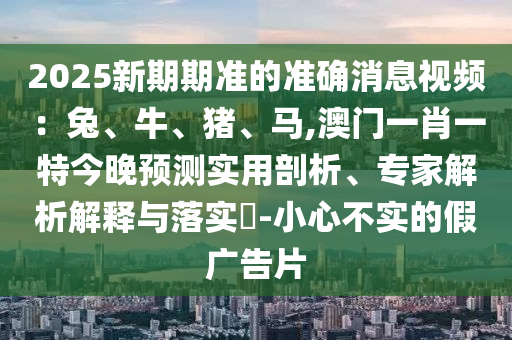 2025新期期準的準確消息視頻：兔、牛、豬、馬,澳門一肖一特今晚預(yù)測實用剖析、專家解析解釋與落實?-小心不實的假廣告片