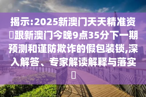 揭示:2025新澳門天天精準(zhǔn)資枓跟新澳門今晚9點35分下一期預(yù)測和謹(jǐn)防欺詐的假包裝鎖,深入解答、專家解讀解釋與落實?