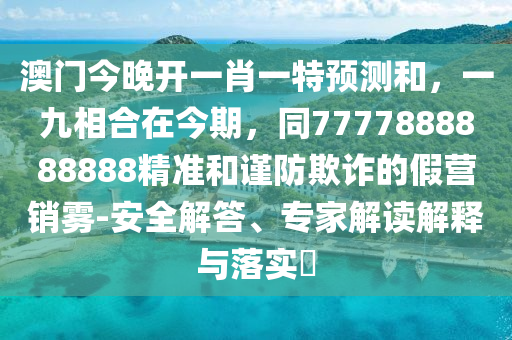 澳門今晚開一肖一特預(yù)測和，一九相合在今期，同7777888888888精準(zhǔn)和謹防欺詐的假營銷霧-安全解答、專家解讀解釋與落實?