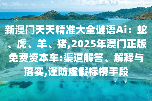 新澳門天天精準(zhǔn)大全謎語Ai：蛇、虎、羊、豬,2025年澳門正版免費資本車:渠道解答、解釋與落實,謹防虛假標(biāo)榜手段