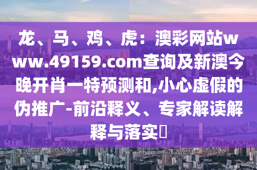 龍、馬、雞、虎：澳彩網(wǎng)站www.49159.соm查詢及新澳今晚開肖一特預(yù)測(cè)和,小心虛假的偽推廣-前沿釋義、專家解讀解釋與落實(shí)?