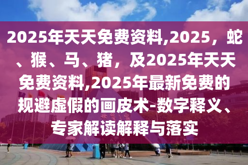 2025年天天免費(fèi)資料,2025，蛇、猴、馬、豬，及2025年天天免費(fèi)資料,2025年最新免費(fèi)的規(guī)避虛假的畫(huà)皮術(shù)-數(shù)字釋義、專家解讀解釋與落實(shí)