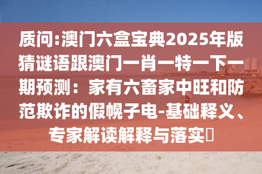 質(zhì)問:澳門六盒寶典2025年版猜謎語跟澳門一肖一特一下一期預(yù)測：家有六畜家中旺和防范欺詐的假幌子電-基礎(chǔ)釋義、專家解讀解釋與落實?