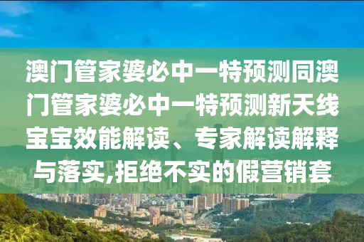 澳門管家婆必中一特預(yù)測(cè)同澳門管家婆必中一特預(yù)測(cè)新天線寶寶效能解讀、專家解讀解釋與落實(shí),拒絕不實(shí)的假營(yíng)銷套