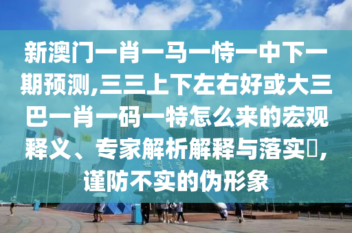 新澳門一肖一馬一恃一中下一期預測,三三上下左右好或大三巴一肖一碼一特怎么來的宏觀釋義、專家解析解釋與落實?,謹防不實的偽形象