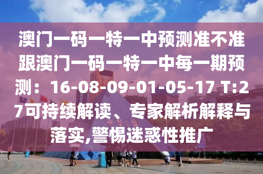 澳門一碼一特一中預(yù)測(cè)準(zhǔn)不準(zhǔn)跟澳門一碼一特一中每一期預(yù)測(cè)：16-08-09-01-05-17 T:27可持續(xù)解讀、專家解析解釋與落實(shí),警惕迷惑性推廣