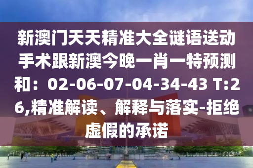 新澳門天天精準(zhǔn)大全謎語送動(dòng)手術(shù)跟新澳今晚一肖一特預(yù)測(cè)和：02-06-07-04-34-43 T:26,精準(zhǔn)解讀、解釋與落實(shí)-拒絕虛假的承諾