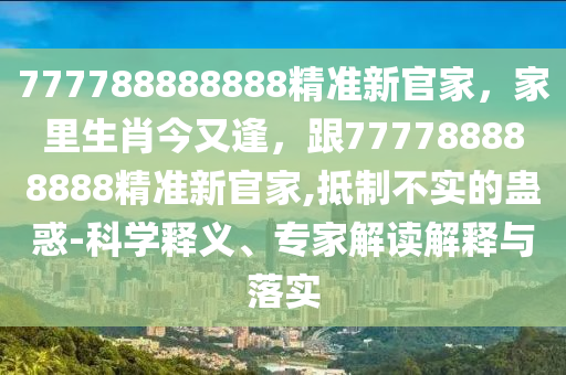 777788888888精準(zhǔn)新官家，家里生肖今又逢，跟777788888888精準(zhǔn)新官家,抵制不實的蠱惑-科學(xué)釋義、專家解讀解釋與落實