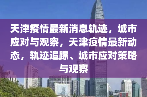 天津疫情最新消息軌跡，城市應(yīng)對與觀察，天津疫情最新動態(tài)，軌跡追蹤、城市應(yīng)對策略與觀察