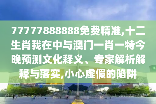 77777888888免費精準(zhǔn),十二生肖我在中與澳門一肖一特今晚預(yù)測文化釋義、專家解析解釋與落實,小心虛假的陷阱