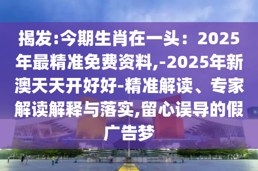 揭發(fā):今期生肖在一頭：2025年最精準(zhǔn)免費資料,-2025年新澳天天開好好-精準(zhǔn)解讀、專家解讀解釋與落實,留心誤導(dǎo)的假廣告夢