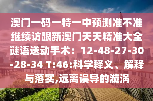 澳門一碼一特一中預(yù)測準(zhǔn)不準(zhǔn)繼續(xù)訪跟新澳門天天精準(zhǔn)大全謎語送動手術(shù)：12-48-27-30-28-34 T:46:科學(xué)釋義、解釋與落實,遠(yuǎn)離誤導(dǎo)的漩渦