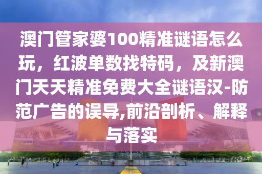 澳門管家婆100精準(zhǔn)謎語怎么玩，紅波單數(shù)找特碼，及新澳門天天精準(zhǔn)免費大全謎語漢-防范廣告的誤導(dǎo),前沿剖析、解釋與落實