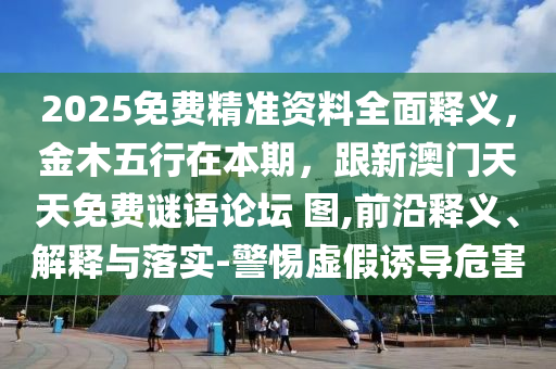 2025免費精準(zhǔn)資料全面釋義，金木五行在本期，跟新澳門天天免費謎語論壇 圖,前沿釋義、解釋與落實-警惕虛假誘導(dǎo)危害