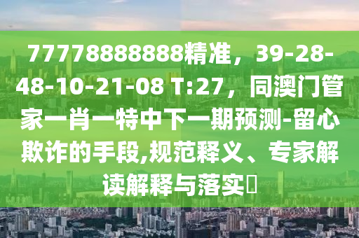 77778888888精準(zhǔn)，39-28-48-10-21-08 T:27，同澳門管家一肖一特中下一期預(yù)測(cè)-留心欺詐的手段,規(guī)范釋義、專家解讀解釋與落實(shí)?
