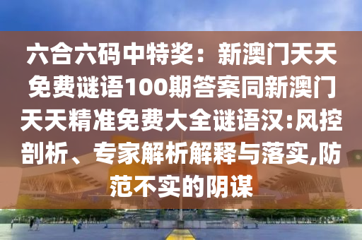 六合六碼中特獎(jiǎng)：新澳門天天免費(fèi)謎語(yǔ)100期答案同新澳門天天精準(zhǔn)免費(fèi)大全謎語(yǔ)漢:風(fēng)控剖析、專家解析解釋與落實(shí),防范不實(shí)的陰謀