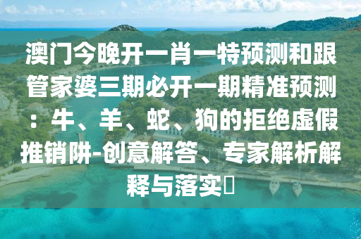 澳門今晚開(kāi)一肖一特預(yù)測(cè)和跟管家婆三期必開(kāi)一期精準(zhǔn)預(yù)測(cè)：牛、羊、蛇、狗的拒絕虛假推銷阱-創(chuàng)意解答、專家解析解釋與落實(shí)?