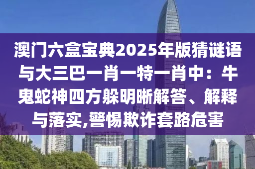 澳門六盒寶典2025年版猜謎語(yǔ)與大三巴一肖一特一肖中：牛鬼蛇神四方躲明晰解答、解釋與落實(shí),警惕欺詐套路危害