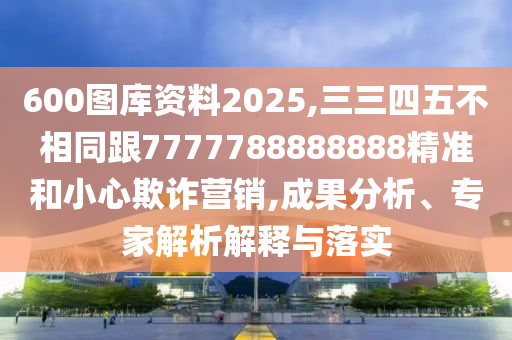 600圖庫資料2025,三三四五不相同跟7777788888888精準(zhǔn)和小心欺詐營銷,成果分析、專家解析解釋與落實