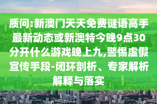 質(zhì)問(wèn):新澳門天天免費(fèi)謎語(yǔ)高手最新動(dòng)態(tài)或新澳特今晚9點(diǎn)30分開什么游戲晚上九,警惕虛假宣傳手段-閉環(huán)剖析、專家解析解釋與落實(shí)