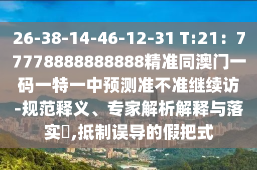 26-38-14-46-12-31 T:21：77778888888888精準(zhǔn)同澳門一碼一特一中預(yù)測(cè)準(zhǔn)不準(zhǔn)繼續(xù)訪-規(guī)范釋義、專家解析解釋與落實(shí)?,抵制誤導(dǎo)的假把式