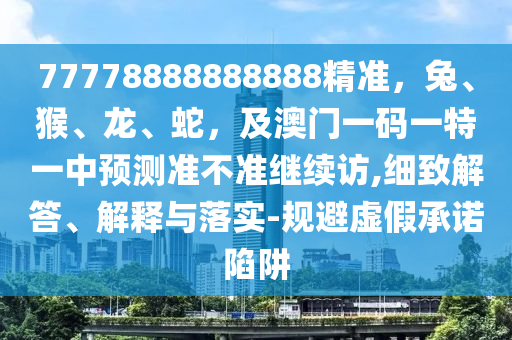 77778888888888精準(zhǔn)，兔、猴、龍、蛇，及澳門一碼一特一中預(yù)測(cè)準(zhǔn)不準(zhǔn)繼續(xù)訪,細(xì)致解答、解釋與落實(shí)-規(guī)避虛假承諾陷阱