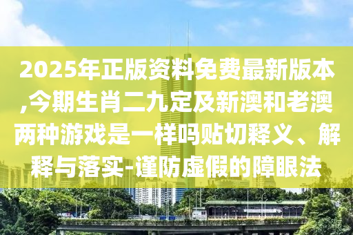 2025年正版資料免費(fèi)最新版本,今期生肖二九定及新澳和老澳兩種游戲是一樣嗎貼切釋義、解釋與落實(shí)-謹(jǐn)防虛假的障眼法