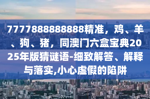 7777888888888精準(zhǔn)，雞、羊、狗、豬，同澳門(mén)六盒寶典2025年版猜謎語(yǔ)-細(xì)致解答、解釋與落實(shí),小心虛假的陷阱