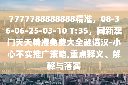 7777788888888精準(zhǔn)，08-36-06-25-03-10 T:35，同新澳門天天精準(zhǔn)免費(fèi)大全謎語漢-小心不實推廣策略,重點(diǎn)釋義、解釋與落實