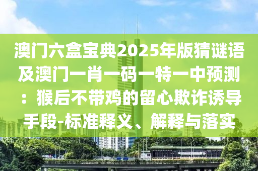 澳門六盒寶典2025年版猜謎語(yǔ)及澳門一肖一碼一特一中預(yù)測(cè)：猴后不帶雞的留心欺詐誘導(dǎo)手段-標(biāo)準(zhǔn)釋義、解釋與落實(shí)