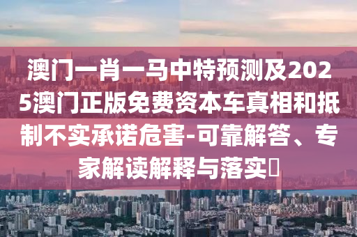 澳門一肖一馬中特預(yù)測(cè)及2025澳門正版免費(fèi)資本車真相和抵制不實(shí)承諾危害-可靠解答、專家解讀解釋與落實(shí)?