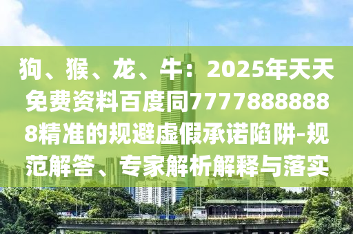狗、猴、龍、牛：2025年天天免費資料百度同77778888888精準(zhǔn)的規(guī)避虛假承諾陷阱-規(guī)范解答、專家解析解釋與落實